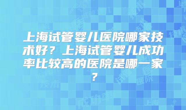 上海试管婴儿医院哪家技术好？上海试管婴儿成功率比较高的医院是哪一家？