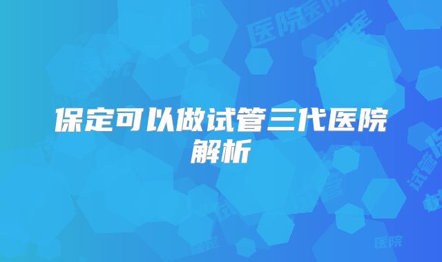 保定可以做试管三代医院解析