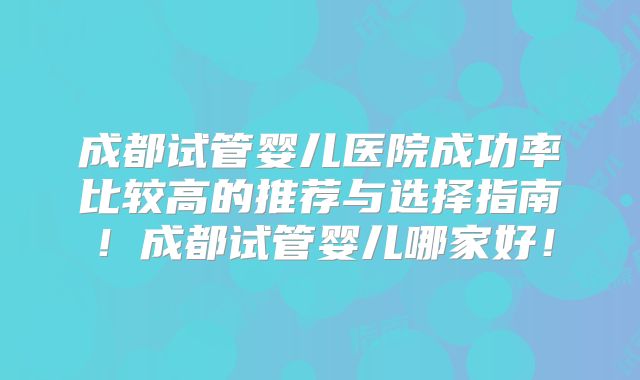 成都试管婴儿医院成功率比较高的推荐与选择指南！成都试管婴儿哪家好！