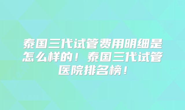 泰国三代试管费用明细是怎么样的！泰国三代试管医院排名榜！