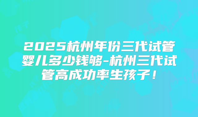 2025杭州年份三代试管婴儿多少钱够-杭州三代试管高成功率生孩子！