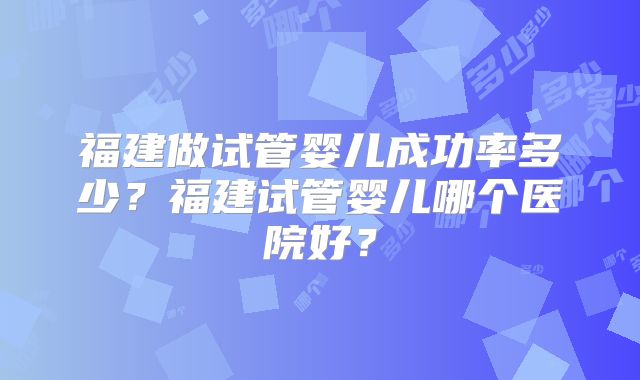 福建做试管婴儿成功率多少？福建试管婴儿哪个医院好？