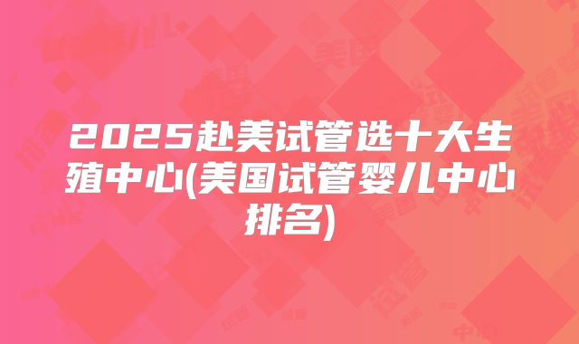 2025赴美试管选十大生殖中心(美国试管婴儿中心排名)