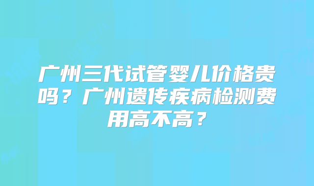 广州三代试管婴儿价格贵吗？广州遗传疾病检测费用高不高？