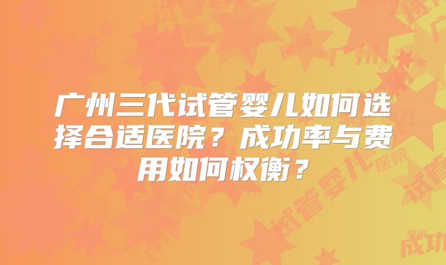 广州三代试管婴儿如何选择合适医院？成功率与费用如何权衡？