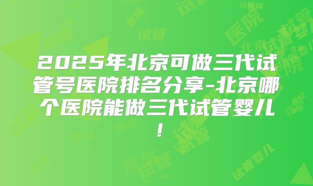 2025年北京可做三代试管号医院排名分享-北京哪个医院能做三代试管婴儿！