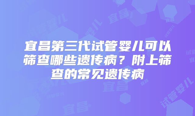 宜昌第三代试管婴儿可以筛查哪些遗传病？附上筛查的常见遗传病