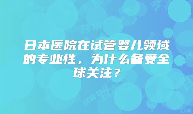 日本医院在试管婴儿领域的专业性，为什么备受全球关注？