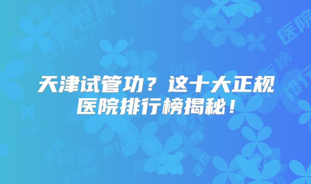 天津试管功？这十大正规医院排行榜揭秘！