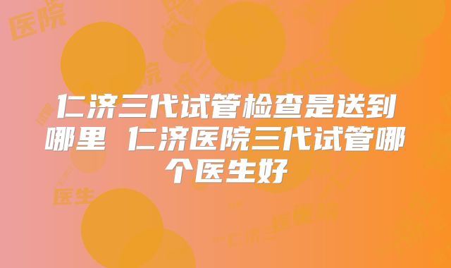 仁济三代试管检查是送到哪里 仁济医院三代试管哪个医生好