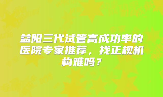 益阳三代试管高成功率的医院专家推荐，找正规机构难吗？