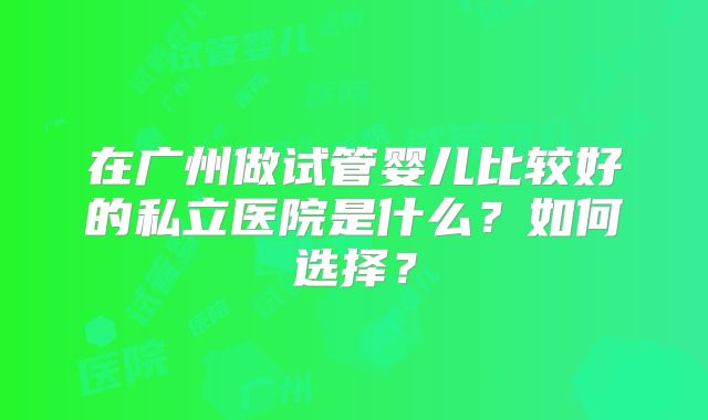在广州做试管婴儿比较好的私立医院是什么？如何选择？