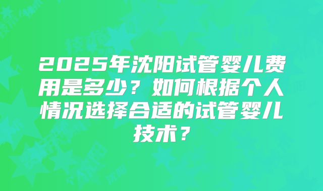 2025年沈阳试管婴儿费用是多少？如何根据个人情况选择合适的试管婴儿技术？