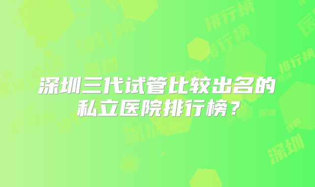 深圳三代试管比较出名的私立医院排行榜?