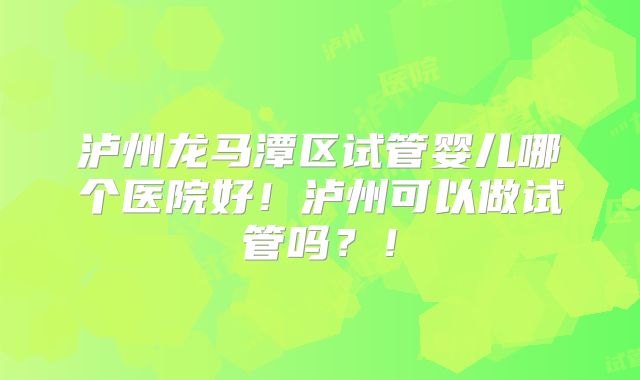 泸州龙马潭区试管婴儿哪个医院好！泸州可以做试管吗？！