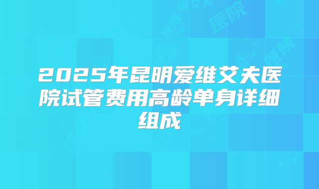 2025年昆明爱维艾夫医院试管费用高龄单身详细组成