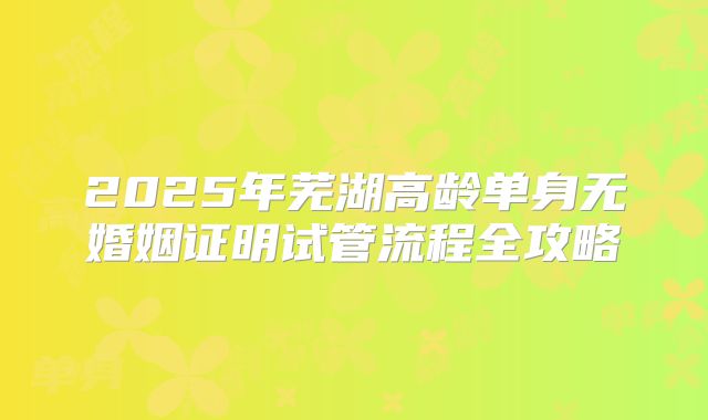 2025年芜湖高龄单身无婚姻证明试管流程全攻略