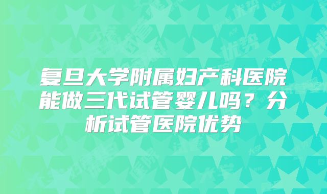 复旦大学附属妇产科医院能做三代试管婴儿吗？分析试管医院优势