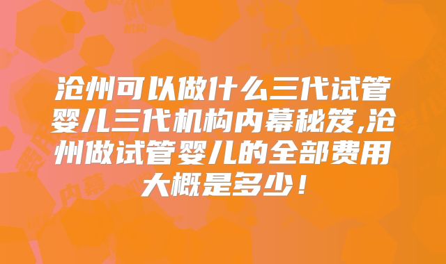 沧州可以做什么三代试管婴儿三代机构内幕秘笈,沧州做试管婴儿的全部费用大概是多少！