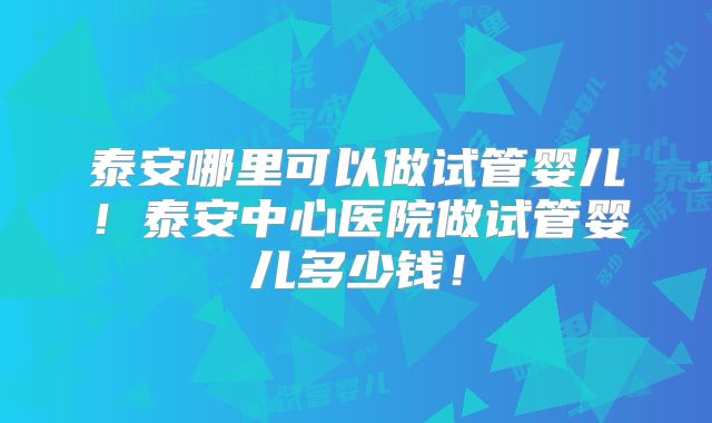 泰安哪里可以做试管婴儿！泰安中心医院做试管婴儿多少钱！