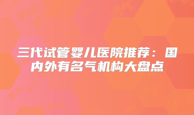 三代试管婴儿医院推荐：国内外有名气机构大盘点