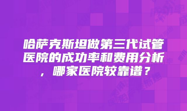 哈萨克斯坦做第三代试管医院的成功率和费用分析，哪家医院较靠谱？