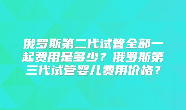 俄罗斯第二代试管全部一起费用是多少?俄罗斯第三代试管婴儿费用价格?