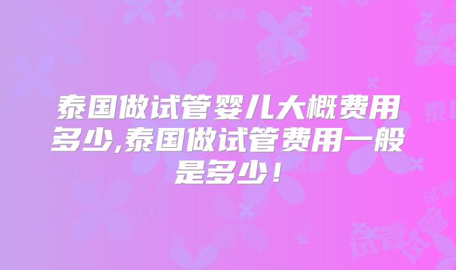 泰国做试管婴儿大概费用多少,泰国做试管费用一般是多少!
