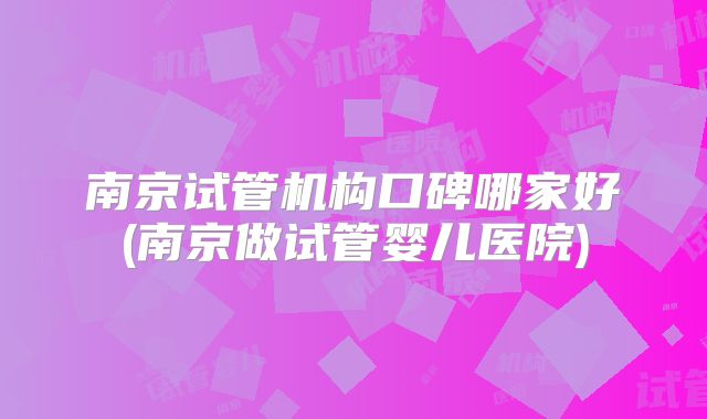 南京试管机构口碑哪家好(南京做试管婴儿医院)