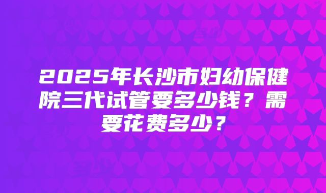 2025年长沙市妇幼保健院三代试管要多少钱？需要花费多少？