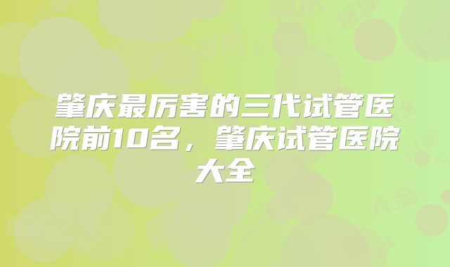 肇庆最厉害的三代试管医院前10名,肇庆试管医院大全