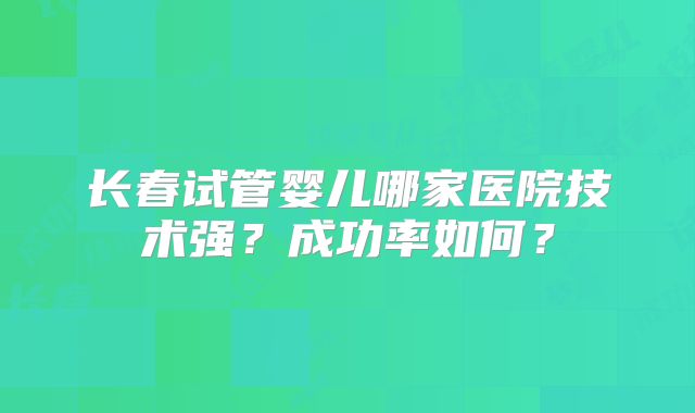 长春试管婴儿哪家医院技术强？成功率如何？