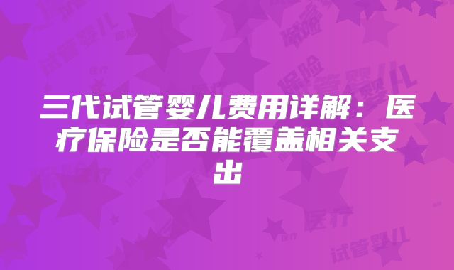 三代试管婴儿费用详解：医疗保险是否能覆盖相关支出