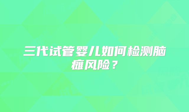 三代试管婴儿如何检测脑瘫风险？