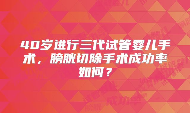 40岁进行三代试管婴儿手术，膀胱切除手术成功率如何？