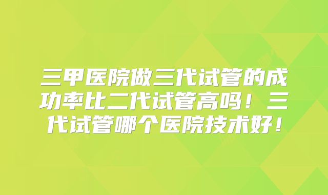 三甲医院做三代试管的成功率比二代试管高吗！三代试管哪个医院技术好！