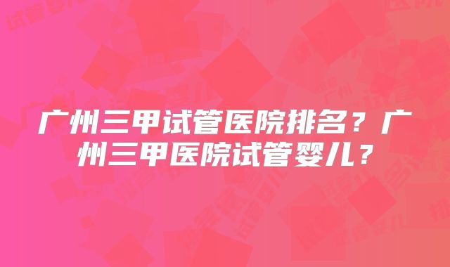 广州三甲试管医院排名？广州三甲医院试管婴儿？