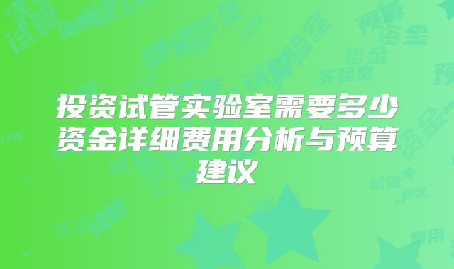 投资试管实验室需要多少资金详细费用分析与预算建议