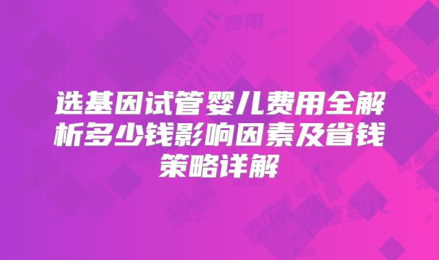 选基因试管婴儿费用全解析多少钱影响因素及省钱策略详解