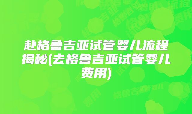 赴格鲁吉亚试管婴儿流程揭秘(去格鲁吉亚试管婴儿费用)