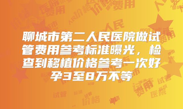 聊城市第二人民医院做试管费用参考标准曝光,检查到移植价格参考一次好孕3至8万不等