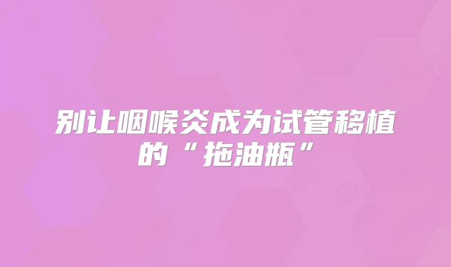 别让咽喉炎成为试管移植的“拖油瓶”
