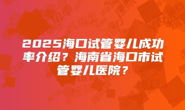 2025海口试管婴儿成功率介绍？海南省海口市试管婴儿医院？