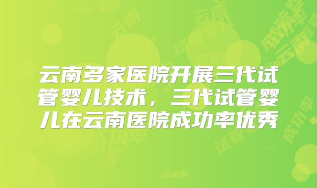 云南多家医院开展三代试管婴儿技术，三代试管婴儿在云南医院成功率优秀