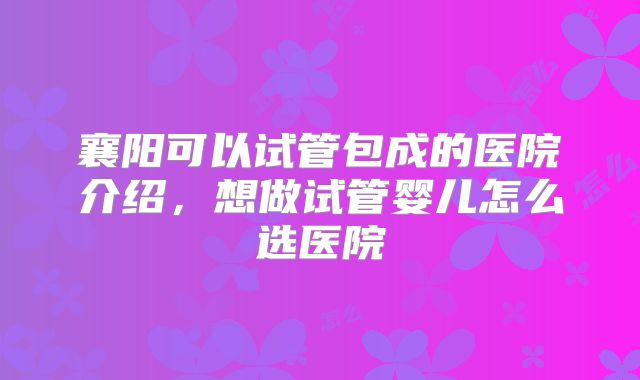 襄阳可以试管包成的医院介绍，想做试管婴儿怎么选医院