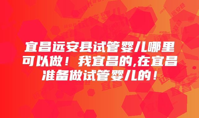 宜昌远安县试管婴儿哪里可以做！我宜昌的,在宜昌准备做试管婴儿的！