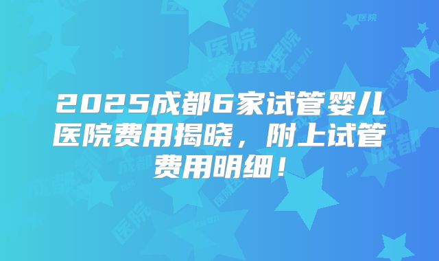 2025成都6家试管婴儿医院费用揭晓,附上试管费用明细!