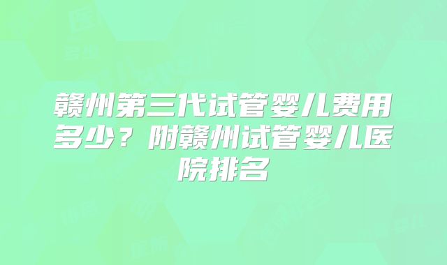 赣州第三代试管婴儿费用多少？附赣州试管婴儿医院排名