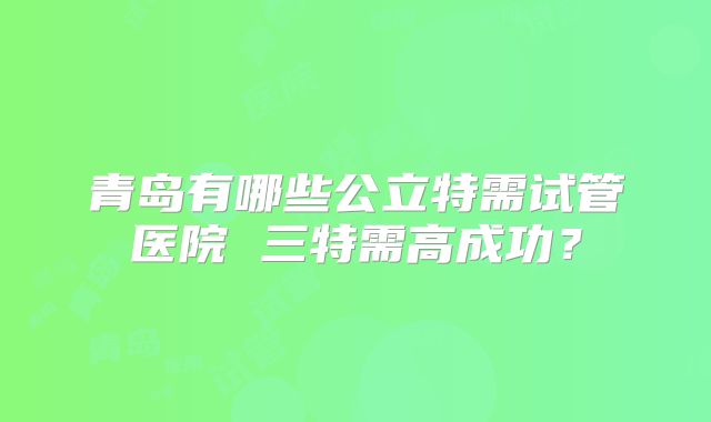 青岛有哪些公立特需试管医院 三特需高成功？