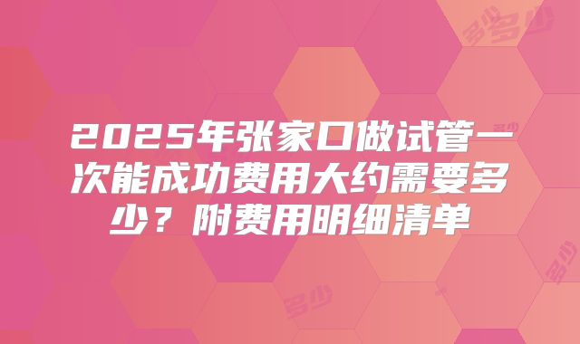 2025年张家口做试管一次能成功费用大约需要多少？附费用明细清单
